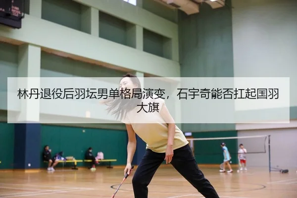 林丹退役后羽坛男单格局演变，石宇奇能否扛起国羽大旗